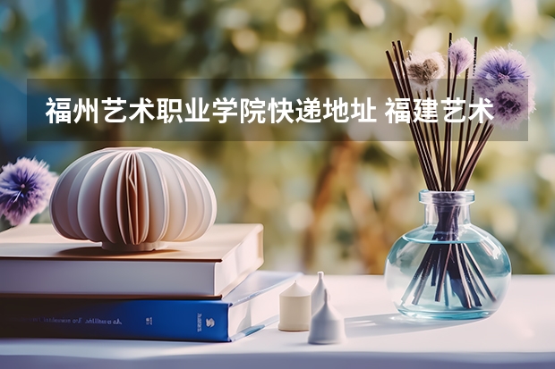 福州艺术职业学院快递地址 福建艺术职业学院学校代码是多少（13970）