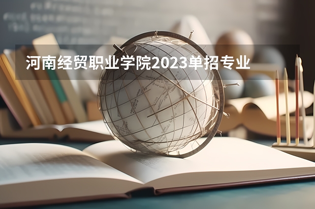 河南经贸职业学院2023单招专业 河南经贸职业学院单招人数是多少