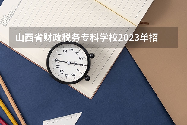 山西省财政税务专科学校2023单招专业 山西省财政税务专科学校单招人数是多少
