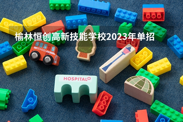 榆林恒创高新技能学校2023年单招信息 榆林恒创高新技能学校2023单招要考多少分