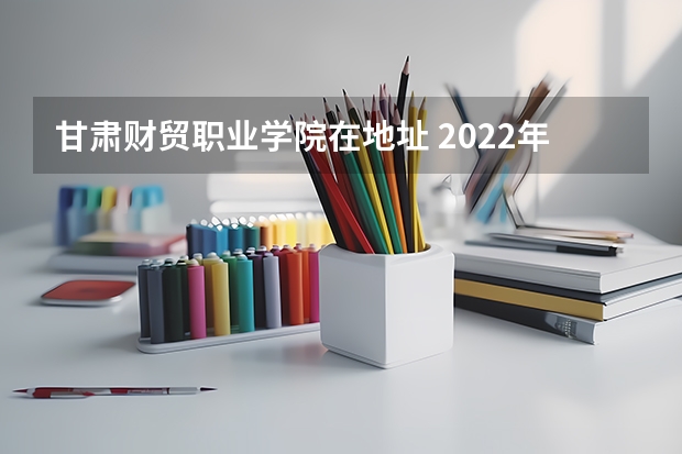 甘肃财贸职业学院在地址 2022年甘肃财贸职业学院招生章程