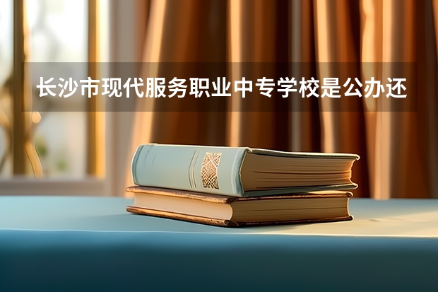 长沙市现代服务职业中专学校是公办还是民办学校？（长沙职业学校中专中职部地址在哪电话官网网址）