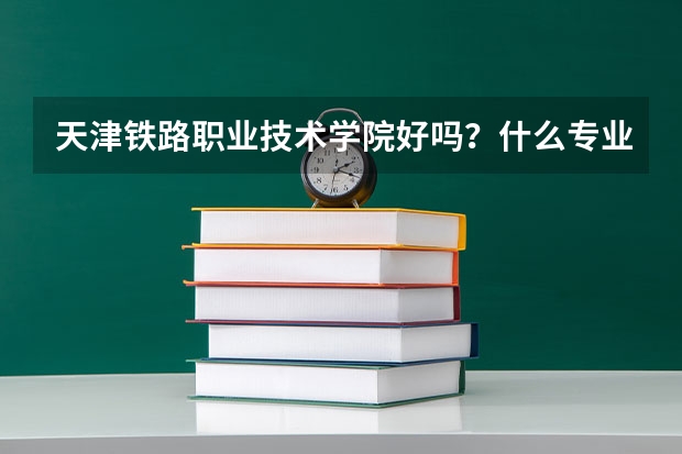 天津铁路职业技术学院好吗？什么专业最好