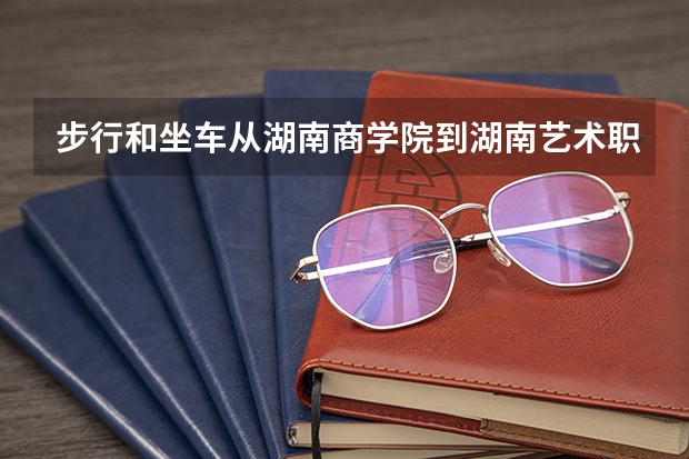 步行和坐车从湖南商学院到湖南艺术职业学院北院分别要多久时间？