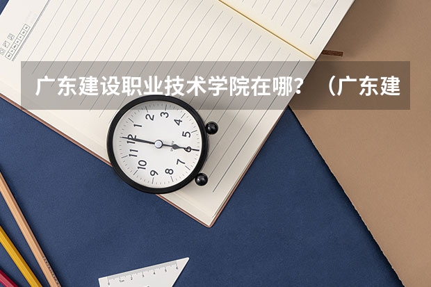 广东建设职业技术学院在哪？（广东建设职业技术学院分数线）