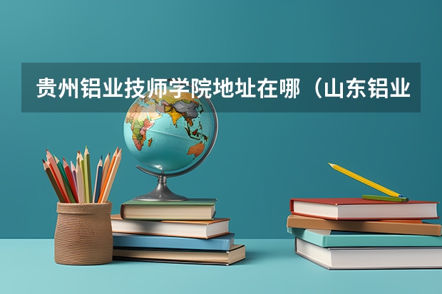 贵州铝业技师学院地址在哪（山东铝业职业学院教务处电话号码）