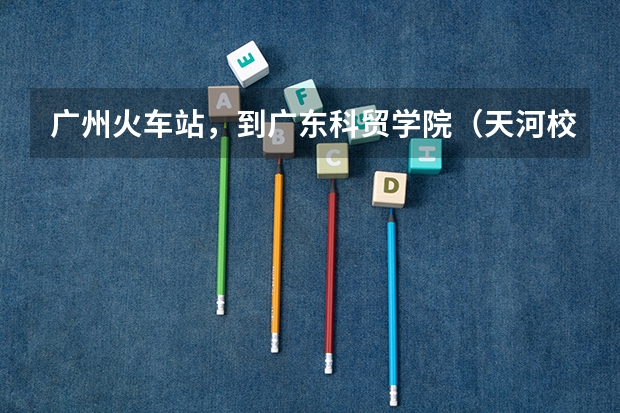 广州火车站，到广东科贸学院（天河校区）要怎么走？还有住宿问题