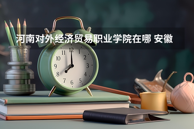 河南对外经济贸易职业学院在哪 安徽国际商务职业学院地址