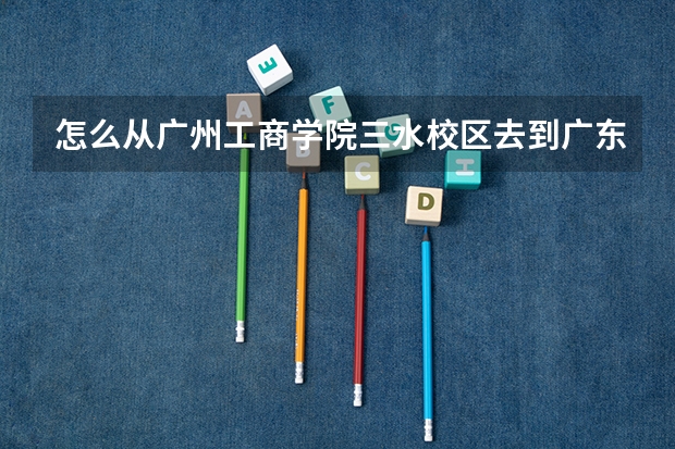 怎么从广州工商学院三水校区去到广东职业技术学院高明校区？