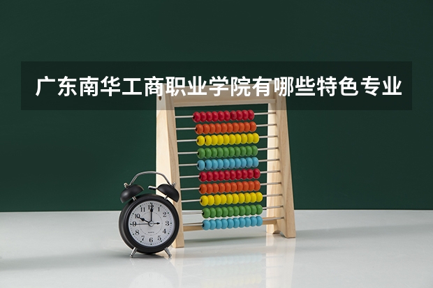 广东南华工商职业学院有哪些特色专业值得推荐？