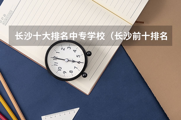 长沙十大排名中专学校（长沙前十排名中专学校）