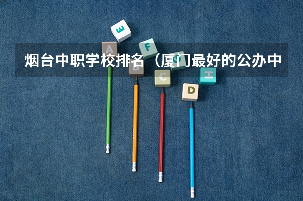 烟台中职学校排名（厦门最好的公办中专学校排名）