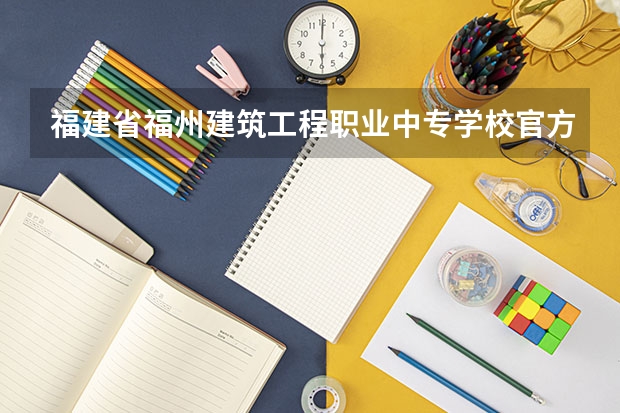 福建省福州建筑工程职业中专学校官方网址是什么