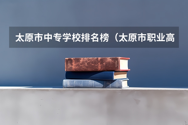 太原市中专学校排名榜（太原市职业高中学校排名)（山西排名前十的职业学校）