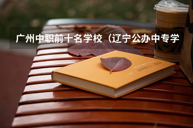 广州中职前十名学校（辽宁公办中专学校排名前十）