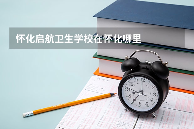 怀化启航卫生学校在怀化哪里