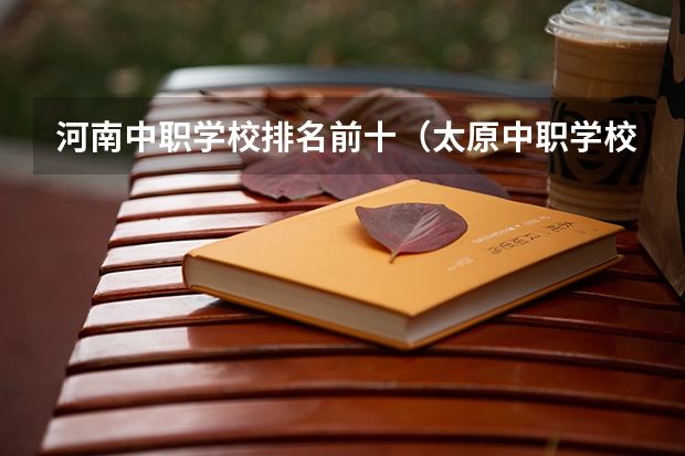 河南中职学校排名前十（太原中职学校排名）