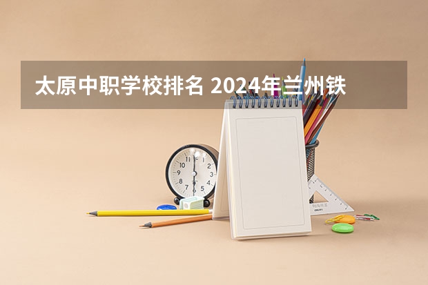 太原中职学校排名 2024年兰州铁道运输管理中职学校排名榜