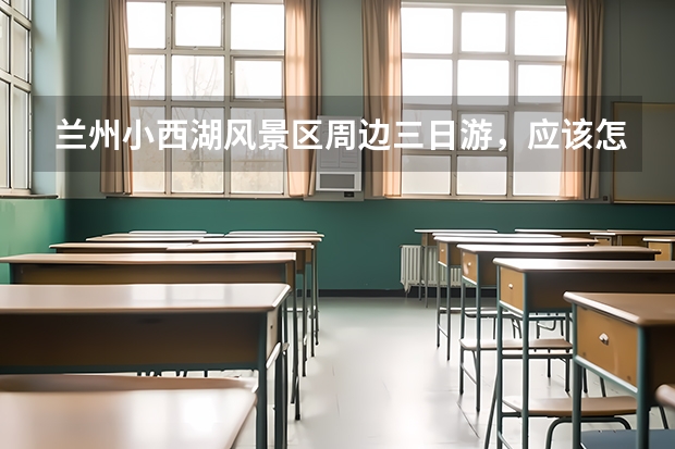 兰州小西湖风景区周边三日游，应该怎么做行程安排？