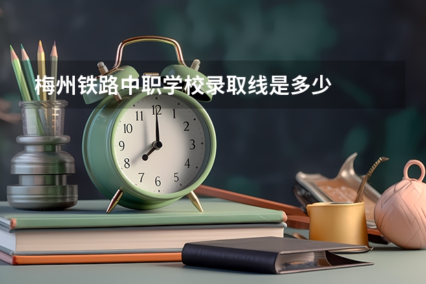 梅州铁路中职学校录取线是多少