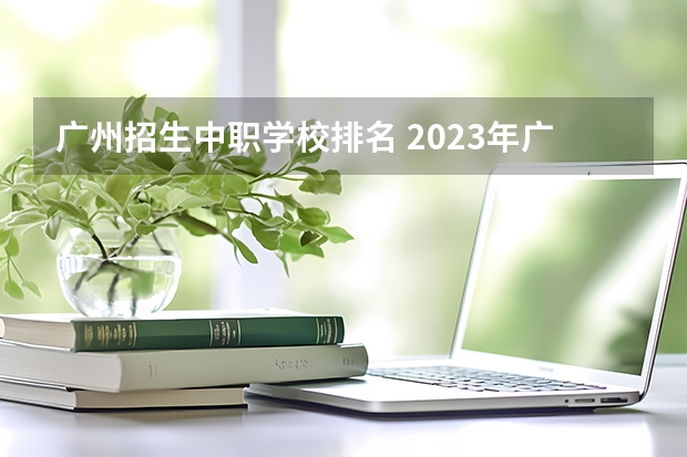 广州招生中职学校排名 2023年广东广州市中等职业学校(中职)所有名单(38所)