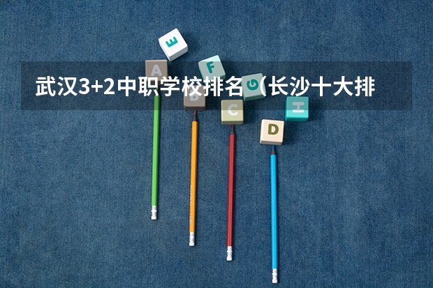 武汉3+2中职学校排名（长沙十大排名中专学校）