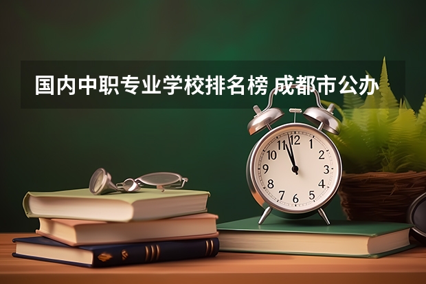 国内中职专业学校排名榜 成都市公办中职学校排名榜