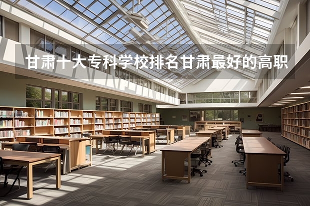 甘肃十大专科学校排名甘肃最好的高职院校（甘肃排名第一的职业学校）
