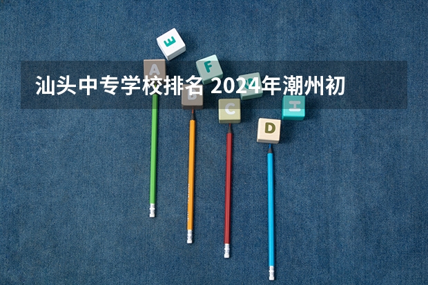 汕头中专学校排名 2024年潮州初三毕业能读的民办中职中专学校