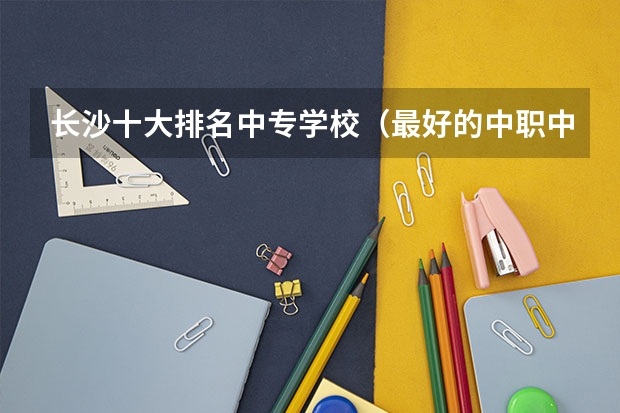 长沙十大排名中专学校（最好的中职中专学校）