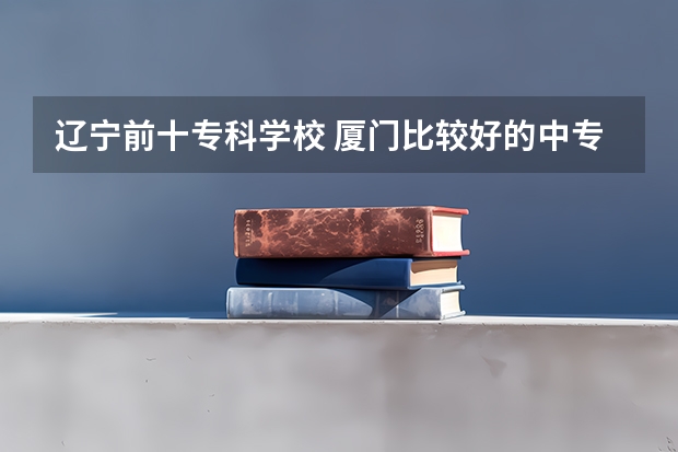 辽宁前十专科学校 厦门比较好的中专学校