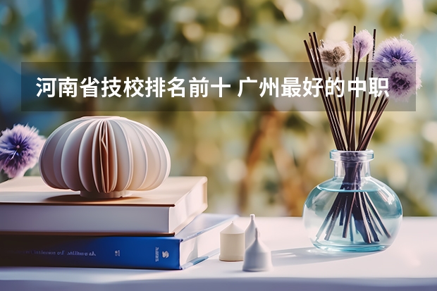 河南省技校排名前十 广州最好的中职学校及专业排名?