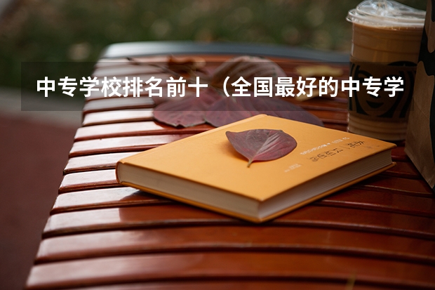中专学校排名前十（全国最好的中专学校排名）