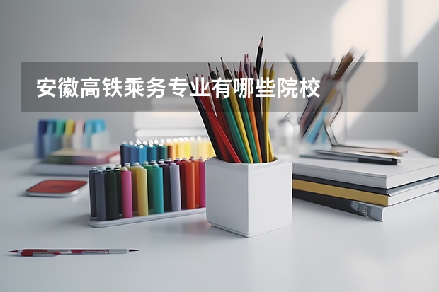 安徽高铁乘务专业有哪些院校