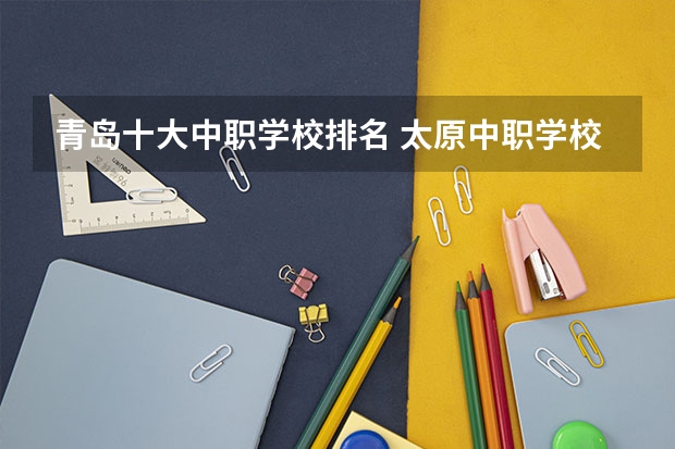 青岛十大中职学校排名 太原中职学校排名