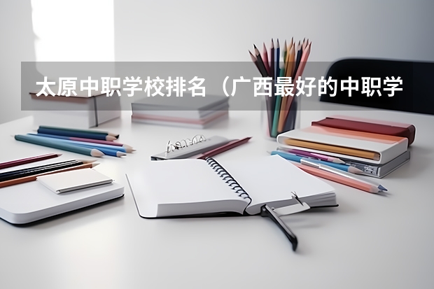 太原中职学校排名（广西最好的中职学校排名）