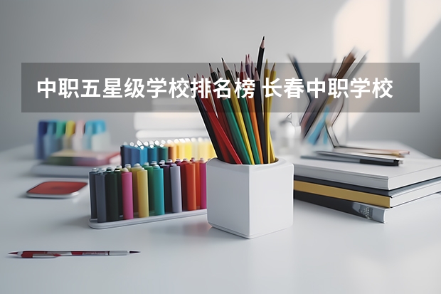 中职五星级学校排名榜 长春中职学校排名